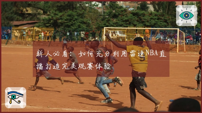新人必看：如何充分利用雷速NBA直播打造完美观赛体验